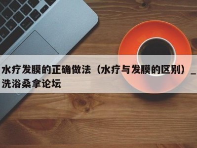 海口水疗发膜的正确做法（水疗与发膜的区别）_洗浴桑拿论坛