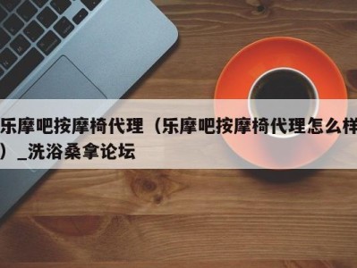 海口乐摩吧按摩椅代理（乐摩吧按摩椅代理怎么样）_洗浴桑拿论坛