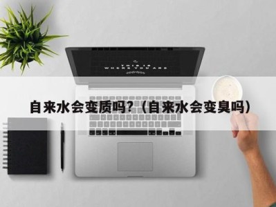 海口自来水会变质吗?（自来水会变臭吗）