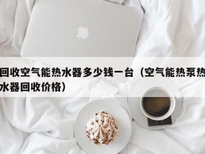海口回收空气能热水器多少钱一台（空气能热泵热水器回收价格）