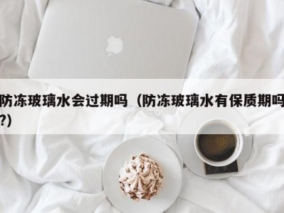 海口防冻玻璃水会过期吗（防冻玻璃水有保质期吗?）