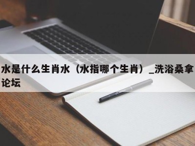 海口水是什么生肖水（水指哪个生肖）_洗浴桑拿论坛