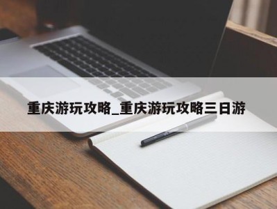 海口重庆游玩攻略_重庆游玩攻略三日游 