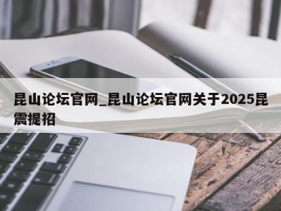 海口昆山论坛官网_昆山论坛官网关于2025昆震提招 