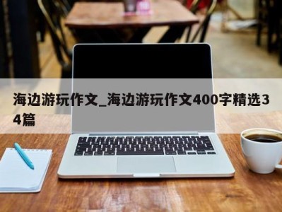 海口海边游玩作文_海边游玩作文400字精选34篇 