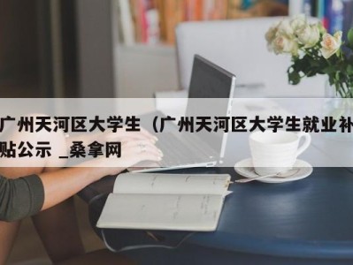 海口广州天河区大学生（广州天河区大学生就业补贴公示 _桑拿网