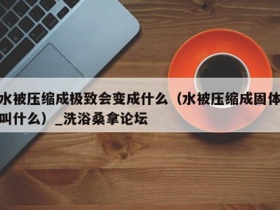 海口水被压缩成极致会变成什么（水被压缩成固体叫什么）_洗浴桑拿论坛