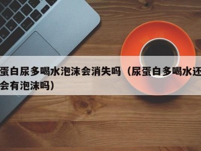 海口蛋白尿多喝水泡沫会消失吗（尿蛋白多喝水还会有泡沫吗）