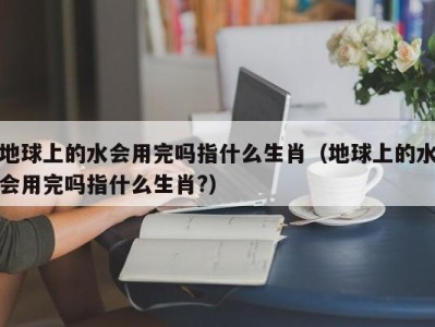 海口地球上的水会用完吗指什么生肖（地球上的水会用完吗指什么生肖?）