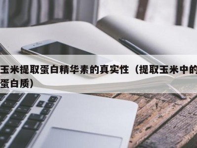 海口玉米提取蛋白精华素的真实性（提取玉米中的蛋白质）