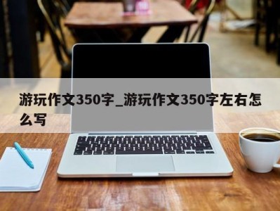 海口游玩作文350字_游玩作文350字左右怎么写 