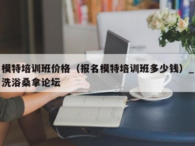 海口模特培训班价格（报名模特培训班多少钱）_洗浴桑拿论坛