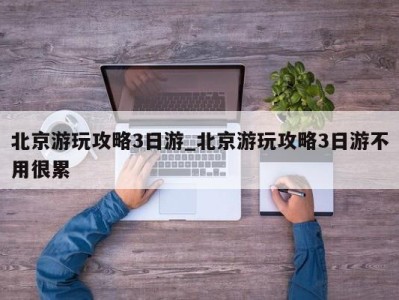 海口北京游玩攻略3日游_北京游玩攻略3日游不用很累 