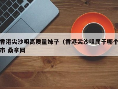 海口香港尖沙咀高质量妹子（香港尖沙咀属于哪个市 桑拿网