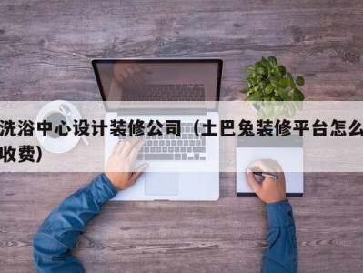 海口洗浴中心设计装修公司（土巴兔装修平台怎么收费）