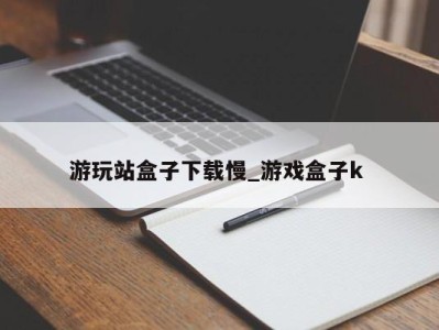 海口游玩站盒子下载慢_游戏盒子k 