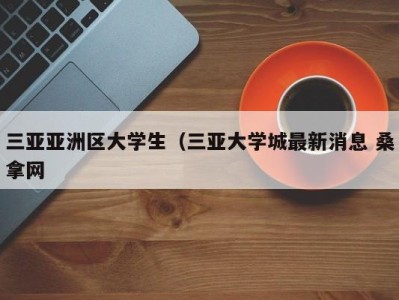 海口三亚亚洲区大学生（三亚大学城最新消息 桑拿网