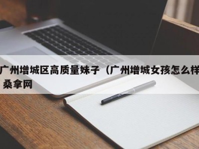 海口广州增城区高质量妹子（广州增城女孩怎么样 桑拿网