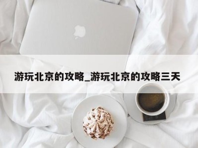 海口游玩北京的攻略_游玩北京的攻略三天 