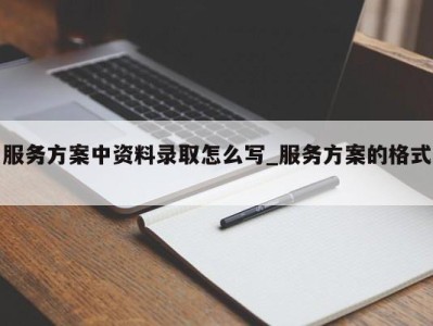 海口服务方案中资料录取怎么写_服务方案的格式 