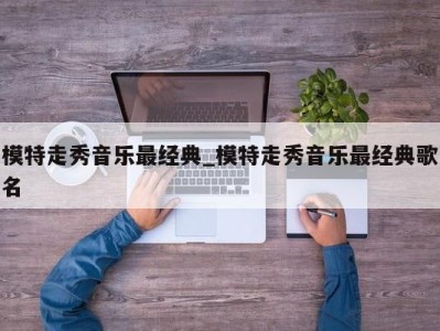 海口模特走秀音乐最经典_模特走秀音乐最经典歌名 