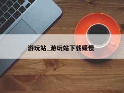 海口游玩站_游玩站下载缓慢 