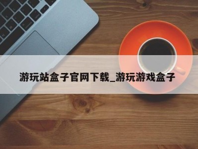 海口游玩站盒子官网下载_游玩游戏盒子 