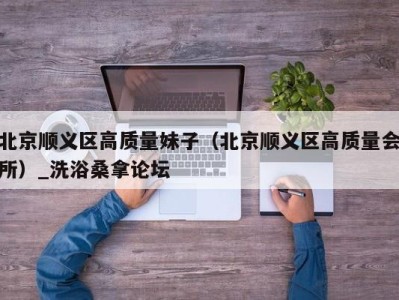 海口北京顺义区高质量妹子（北京顺义区高质量会所）_洗浴桑拿论坛