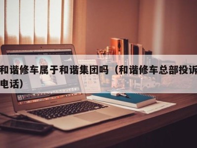 海口和谐修车属于和谐集团吗（和谐修车总部投诉电话）