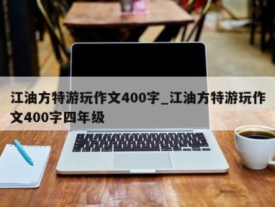 海口江油方特游玩作文400字_江油方特游玩作文400字四年级 