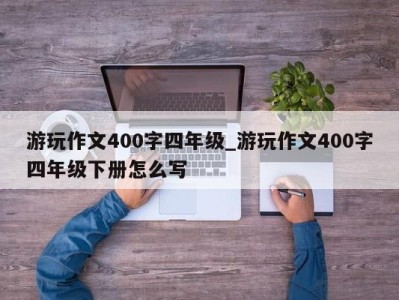 海口游玩作文400字四年级_游玩作文400字四年级下册怎么写 