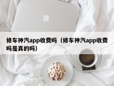 海口修车神汽app收费吗（修车神汽app收费吗是真的吗）